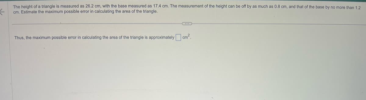 The height of a triangle is measured as 26.2 cm, with the base measured as 17.4 cm. The measurement of the height can be off by as much as 0.8 cm, and that of the base by no more than 1.2
cm. Estimate the maximum possible error in calculating the area of the triangle.
...
Thus, the maximum possible error in calculating the area of the triangle is approximately cm².