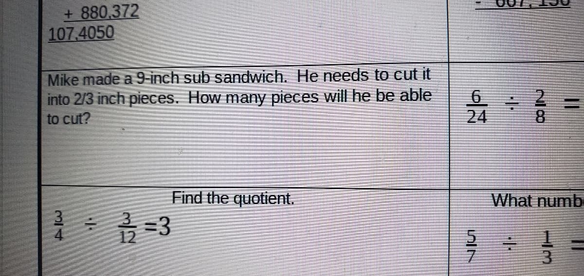 + 880,372
107 4050
Mike made a 9-inch sub sandwich. He needs to cut it
into 2/3 inch pieces. How many pieces will he be able
to cut?
6.
24
Find the quotient.
What numb
5.
3
2/8
