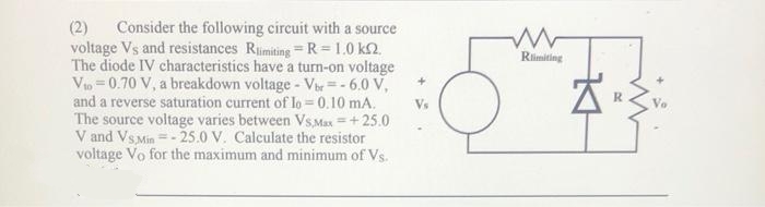 (2) Consider the following circuit with a source
voltage Vs and resistances Rlimiting-R=1.0 km2.
The diode IV characteristics have a turn-on voltage
Vio=0.70 V, a breakdown voltage - Vbr=-6.0 V,
and a reverse saturation current of lo= 0.10 mA.
The source voltage varies between Vs Max=+25.0
V and Vs Min=-25.0 V. Calculate the resistor
voltage Vo for the maximum and minimum of Vs.
www
Rlimiting
K