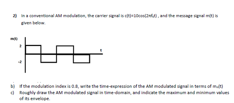 2) In a conventional AM modulation, the carrier signal is c(t)=10cos(2nfct), and the message signal m(t) is
given below.
m(t)
b)
c)
2
-2
If the modulation index is 0.8, write the time-expression of the AM modulated signal in terms of mn(t)
Roughly draw the AM modulated signal in time-domain, and indicate the maximum and minimum values
of its envelope.