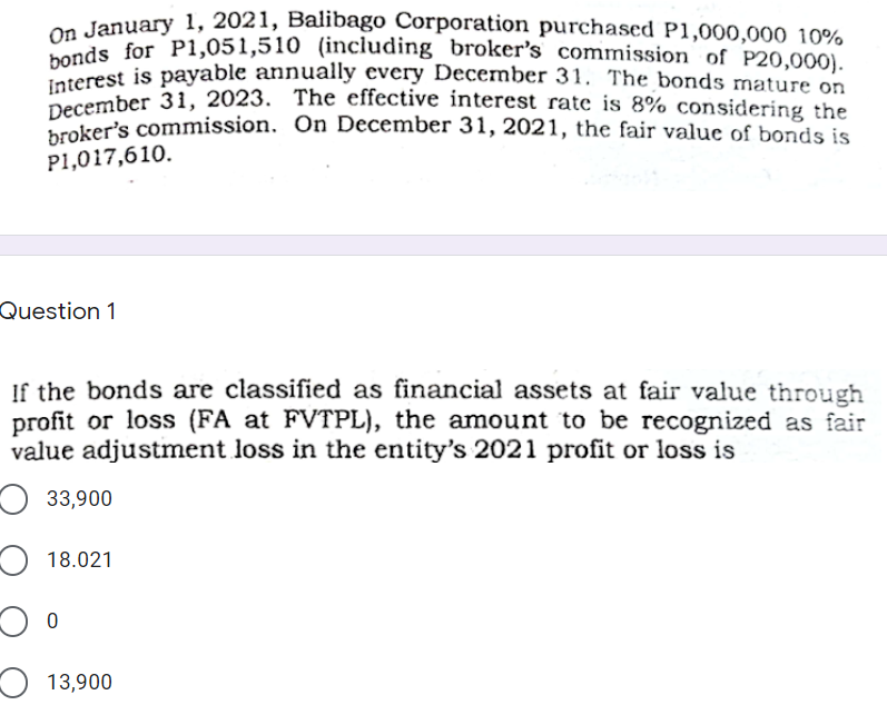 December 31, 2023. The effective interest rate is 8% considering the
Interest is payable annually every December 31. The bonds mature on
on January 1, 2021, Balibago Corporation purchased P1,000,000 10%
bonds for P1,051,510 (including broker's commission of P20,000).
Dorest is payable annually every December 31. The bonds mature on
December 31, 2023. The effective interest rate is 8% considering the
Dker's commission. On December 31, 2021, the fair value of bonds is
P1,017,610.
Question 1
If the bonds are classified as financial assets at fair value through
profit or loss (FA at FVTPL), the amount to be recognized as fair
value adjustment loss in the entity's 2021 profit or loss is
O 33,900
O 18.021
O 13,900
