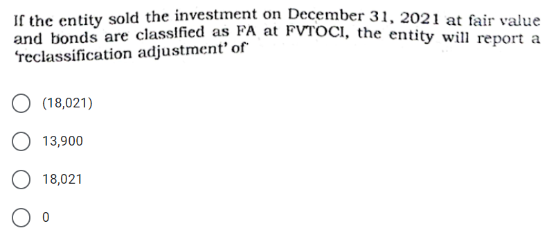 If the entity sold the investment on December 31, 2021 at fair value
and honds are classified as FA at FVTOCI, the entity will report a
reclassification adjustment' of
(18,021)
13,900
18,021
