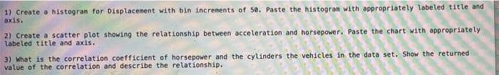 1) Create a histogram for Displacement with bin increments of 50. Paste the histogram with appropriately labeled title and
axis.
2) Create a scatter plot showing the relationship between acceleration and horsepower. Paste the chart with appropriately
labeled title and axis.
3) What is the correlation coefficient of horsepower and the cylinders the vehicles in the data set. Show the returned
value of the correlation and describe the relationship.