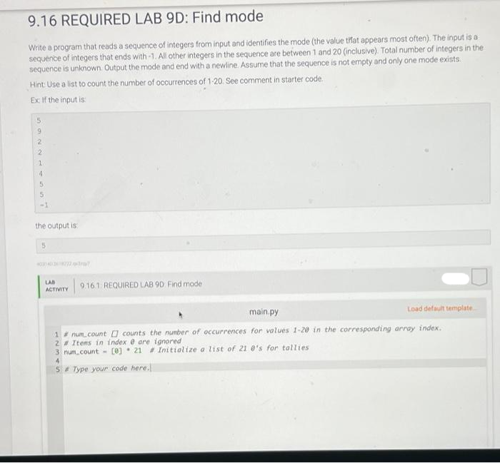 9.16 REQUIRED LAB 9D: Find mode
Write a program that reads a sequence of integers from input and identifies the mode (the value that appears most often). The input is a
sequence of integers that ends with -1. All other integers in the sequence are between 1 and 20 (inclusive). Total number of integers in the
sequence is unknown. Output the mode and end with a newline. Assume that the sequence is not empty and only one mode exists.
Hint: Use a list to count the number of occurrences of 1-20. See comment in starter code.
Ex: If the input is:
9
2
2
4
5
-1
the output is
5
LAB
ACTIVITY
9.16.1 REQUIRED LAB 9D Find model
main.py
Load default template.
1# num count counts the number of occurrences for values 1-20 in the corresponding array index.
2# Items in index 0 are ignored
3 num_count - [0] 21# Initialize a list of 21 0's for tallies
4
5# Type your code here.