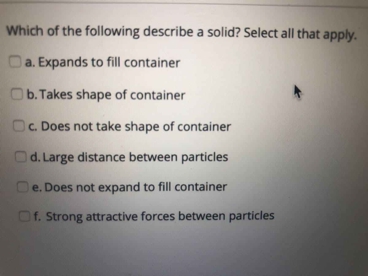 Which of the following describe a solid? Select all that apply.
Da. Expands to fill container
Ob. Takes shape of container
Oc. Does not take shape of container
Od. Large distance between particles
Oe. Does not expand to fill container
Of. Strong attractive forces between particles
