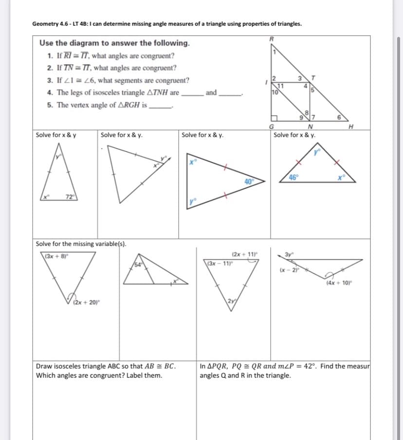 Geometry 4.6 - LT 4B:I can determine missing angle measures of a triangle using properties of triangles.
R
Use the diagram to answer the following.
1. If RI = TT, what angles are congruent?
2. If TN = TT, what angles are congruent?
3. If 21 = 26, what segments are congruent?
11
10
4. The legs of isosceles triangle ATNH are,
and
5. The vertex angle of ARGH i ,
7
6.
H
Solve for x & y
Solve for x & y.
Solve for x & y.
Solve for x & y.
40
46
72
Solve for the missing variable(s).
\(3x + 8)*
(2x + 11)
3y
(3х — 11
(x - 2)
(4x + 10)
(2x + 20)
2y
Draw isosceles triangle ABC so that AB = BC.
Which angles are congruent? Label them.
In APQR, PQ = QR and m<P = 42°. Find the measur
angles Q and R in the triangle.
9,
