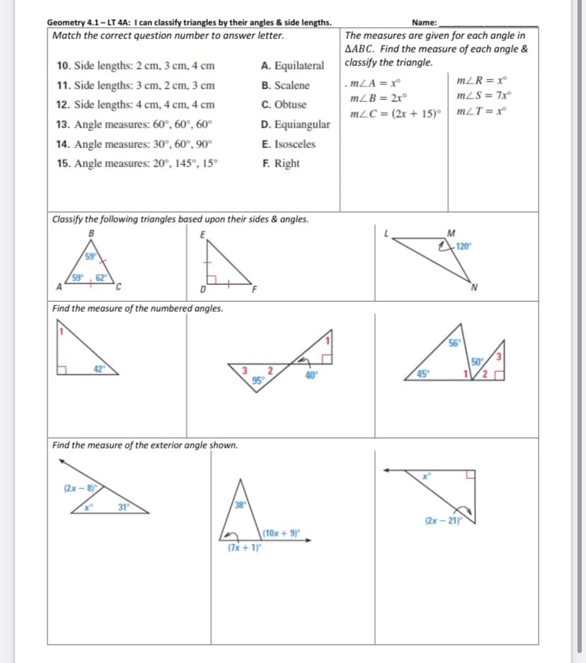 Geometry 4.1-LT 4A: I can classify triangles by their angles & side lengths.
Match the correct question number to answer letter.
Name:
The measures are given for each angle in
AABC. Find the measure of each angle &
classify the triangle.
10. Side lengths: 2 cm, 3 cm, 4 cm
A. Equilateral
11. Side lengths: 3 cm, 2 cm, 3 cm
B. Scalene
. mLA = x°
mZR = x°
mZB = 2x°
mLS = 7x
12. Side lengths: 4 cm, 4 cm, 4 cm
C. Obtuse
mLC = (2x + 15)• mLT=x°
13. Angle measures: 60°, 60°, 60°
D. Equiangular
14. Angle measures: 30°, 60°, 90°
E. Isosceles
15. Angle measures: 20°, 145°, 15°
F. Right
Classify the following triangles based upon their sides & angles.
E
B
M
120
59
59 62
A
Find the measure of the numbered angles.
56
50
42
45
40°
Find the measure of the exterior angle shown.
A A.
(2x – 8)
31
/38
(2х - 21
\(10x+ 9)°
(7x + 1
