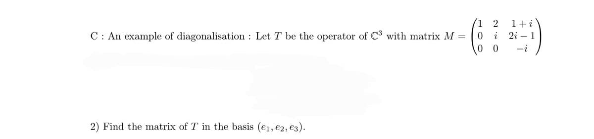 **C: An Example of Diagonalisation**

Let \( T \) be the operator of \( \mathbb{C}^3 \) with matrix 

\[
M = \begin{pmatrix}
1 & 2 & 1+i \\
0 & i & 2i-1 \\
0 & 0 & -i
\end{pmatrix}.
\]

2) Find the matrix of \( T \) in the basis \( (e_1, e_2, e_3) \).