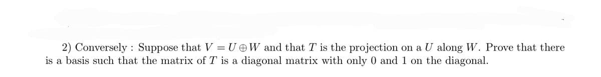 ### Linear Algebra Problem: Diagonalization of a Projection Matrix

2) *Conversely:* Suppose that \( V = U \oplus W \) and that \( T \) is the projection on \( U \) along \( W \). Prove that there is a basis such that the matrix of \( T \) is a diagonal matrix with only 0 and 1 on the diagonal.

#### Solution Outline:
1. **Understand the given projection:**
   Given \( V \) can be decomposed into the direct sum of two subspaces \( U \) and \( W \), i.e., \( V = U \oplus W \). 
   Here, \( \oplus \) denotes the direct sum.

2. **Projection Definition:**
   The linear transformation \( T \) is the projection operator onto \( U \), meaning \( T: V \rightarrow U \).
   Any vector in \( V \) can be written as \( v = u + w \) where \( u \in U \) and \( w \in W \). 

3. **Action of T:**
   When \( T \) is applied to \( v = u + w \), it should return the vector \( u \), i.e., \( T(v) = u \).

4. **Basis Selection:**
   Construct a basis for \( V \) by taking the union of bases for \( U \) and \( W \).
   Let \( \{u_1, u_2, ..., u_m\} \) be a basis for \( U \) and \( \{w_1, w_2, ..., w_n\} \) be a basis for \( W \). 
   This set \( B = \{u_1, u_2, ..., u_m, w_1, w_2, ..., w_n\} \) forms a basis for \( V \).

5. **Matrix Representation of T:**
   In the basis \( B \), the projection matrix \( T \) maps each basis vector to itself if it's in \( U \) and to zero if it's in \( W \).
   Thus, the matrix of \( T \) in this basis is a diagonal matrix with 1's corresponding to basis vectors in \( U \) and 0's corresponding to basis vectors in \( W \).

6. **Diagonal Matrix:**
   Explicitly, the matrix representation