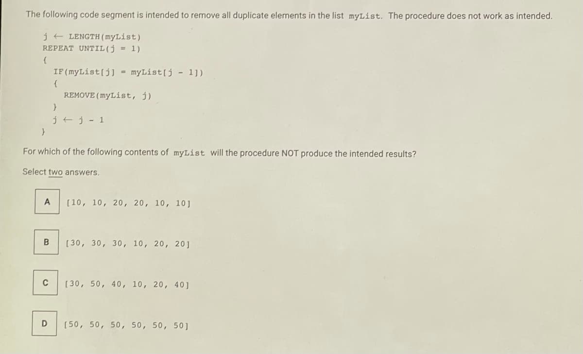 The following code segment is intended to remove all duplicate elements in the list myList. The procedure does not work as intended.
j + LENGTH ( myList)
REPEAT UNTIL(j = 1)
IF (myList(j) -
myList(j - 1])
REMOVE (myList, j)
j tj - 1
For which of the following contents of myList will the procedure NOT produce the intended results?
Select two answers,
[10, 10, 20, 20, 10, 10]
[30, 30, 30, 10, 20, 20]
C
[30, 50, 40, 10, 20, 40]
[50, 50, 50, 50, 50, 50]
