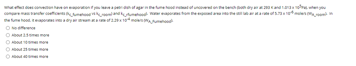 What effect does convection have on evaporation if you leave a petri dish of agar in the fume hood instead of uncovered on the bench (both dry air at 293 Kand 1.013 x 10PPA), when you
compare mass transfer coefficients (kc fumehood Vs kc room) and kc rfumehood). Water evaporates from the exposed area into the still lab air at a rate of 5.73 x 10-6 mole/s (WA room). In
the fume hood, it evaporates into a dry air stream at a rate of 2.29 x 104 mole/s (WA Fumehood).
O No difference
O About 2.5 times more
O About 10 times more
O About 25 times more
O About 40 times more
