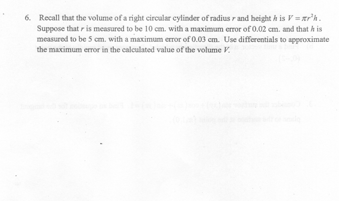 Recall that the volume of a right circular cylinder of radius r and height h is V = r’h.
Suppose that r is measured to be 10 cm. with a maximum error of 0.02 cm. and that h is
measured to be 5 cm. with a maximum error of 0.03 cm. Use differentials to approximate
the maximum error in the calculated value of the volume V.
