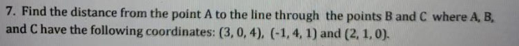 7. Find the distance from the point A to the line through the points B and C where A, B,
and C have the following coordinates: (3, 0, 4), (-1,4, 1) and (2, 1, 0).
