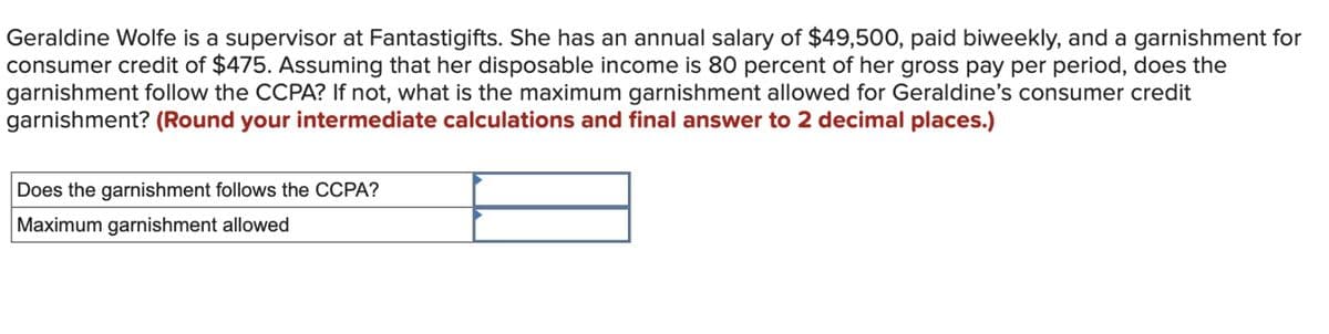 Geraldine Wolfe is a supervisor at Fantastigifts. She has an annual salary of $49,500, paid biweekly, and a garnishment for
consumer credit of $475. Assuming that her disposable income is 80 percent of her gross pay per period, does the
garnishment follow the CCPA? If not, what is the maximum garnishment allowed for Geraldine's consumer credit
garnishment? (Round your intermediate calculations and final answer to 2 decimal places.)
Does the garnishment follows the CCPA?
Maximum garnishment allowed