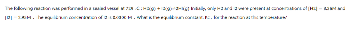 The following reaction was performed in a sealed vessel at 729 °C: H2(g) + 12(g) 2HI(g) Initially, only H2 and 12 were present at concentrations of [H2] = 3.25M and
[12] = 2.95M. The equilibrium concentration of 12 is 0.0300 M. What is the equilibrium constant, Kc, for the reaction at this temperature?