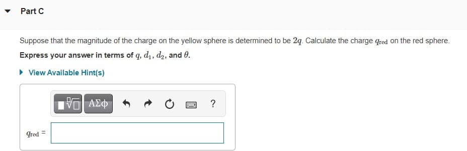 Part C
Suppose that the magnitude of the charge on the yellow sphere is determined to be 2q. Calculate the charge qred on the red sphere.
Express your answer in terms of q, d1, d2, and 0.
• View Available Hint(s)
ΑΣφ
?
Ired =
