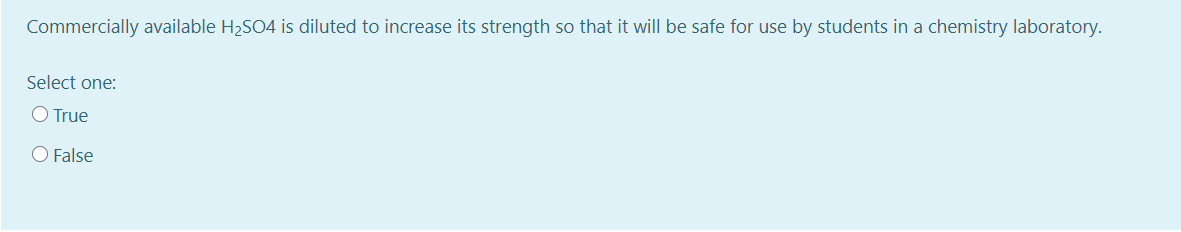 Commercially available H2SO4 is diluted to increase its strength so that it will be safe for use by students in a chemistry laboratory.
Select one:
O True
O False
