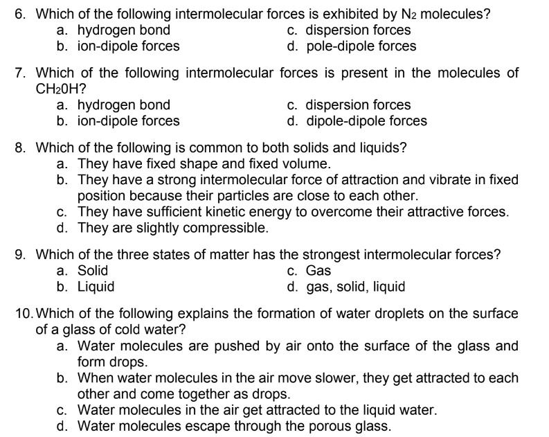 6. Which of the following intermolecular forces is exhibited by N2 molecules?
a. hydrogen bond
b. ion-dipole forces
c. dispersion forces
d. pole-dipole forces
7. Which of the following intermolecular forces is present in the molecules of
CH20H?
a. hydrogen bond
b. ion-dipole forces
c. dispersion forces
d. dipole-dipole forces
8. Which of the following is common to both solids and liquids?
a. They have fixed shape and fixed volume.
b. They have a strong intermolecular force of attraction and vibrate in fixed
position because their particles are close to each other.
c. They have sufficient kinetic energy to overcome their attractive forces.
d. They are slightly compressible.
9. Which of the three states of matter has the strongest intermolecular forces?
a. Solid
b. Liquid
c. Gas
d. gas, solid, liquid
10. Which of the following explains the formation of water droplets on the surface
of a glass of cold water?
a. Water molecules are pushed by air onto the surface of the glass and
form drops.
b. When water molecules in the air move slower, they get attracted to each
other and come together as drops.
c. Water molecules in the air get attracted to the liquid water.
d. Water molecules escape through the porous glass.
