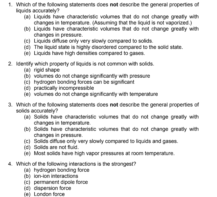 1. Which of the following statements does not describe the general properties of
liquids accurately?
(a) Liquids have characteristic volumes that do not change greatly with
changes in temperature. (Assuming that the liquid is not vaporized.)
(b) Liquids have characteristic volumes that do not change greatly with
changes in pressure.
(c) Liquids diffuse only very slowly compared to solids.
(d) The liquid state is highly disordered compared to the solid state.
(e) Liquids have high densities compared to gases.
2. Identify which property of liquids is not common with solids.
(a) rigid shape
(b) volumes do not change significantly with pressure
(c) hydrogen bonding forces can be significant
(d) practically incompressible
(e) volumes do not change significantly with temperature
3. Which of the following statements does not describe the general properties of
solids accurately?
(a) Solids have characteristic volumes that do not change greatly with
changes in temperature.
(b) Solids have characteristic volumes that do not change greatly with
changes in pressure.
(c) Solids diffuse only very slowly compared to liquids and gases.
(d) Solids are not fluid.
(e) Most solids have high vapor pressures at room temperature.
4. Which of the following interactions is the strongest?
(a) hydrogen bonding force
(b) ion-ion interactions
(c) permanent dipole force
(d) dispersion force
(e) London force
