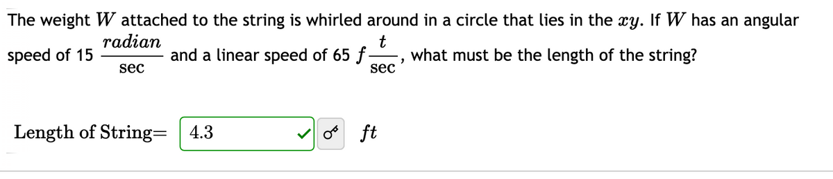 The weight W attached to the string is whirled around in a circle that lies in the xy. If W has an angular
radian
and a linear speed of 65 f
t
what must be the length of the string?
speed of 15
sec
sec
Length of String= | 4.3
ft
