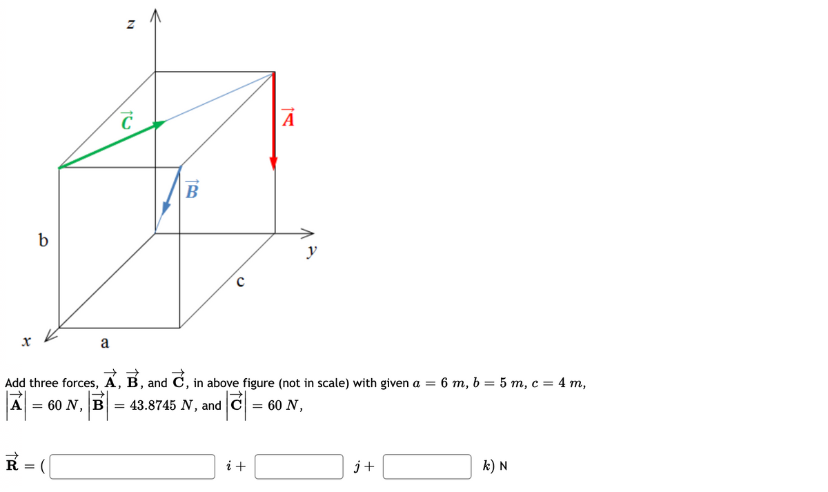 A
B
b
y
a
Add three forces, A, B, and C, in above figure (not in scale) with given a =
6 т, b 3D 5 т, с %3 4 т,
A
60 N, B
= 43.8745 N, and C
60 N,
R =
i +
j+
k) N
