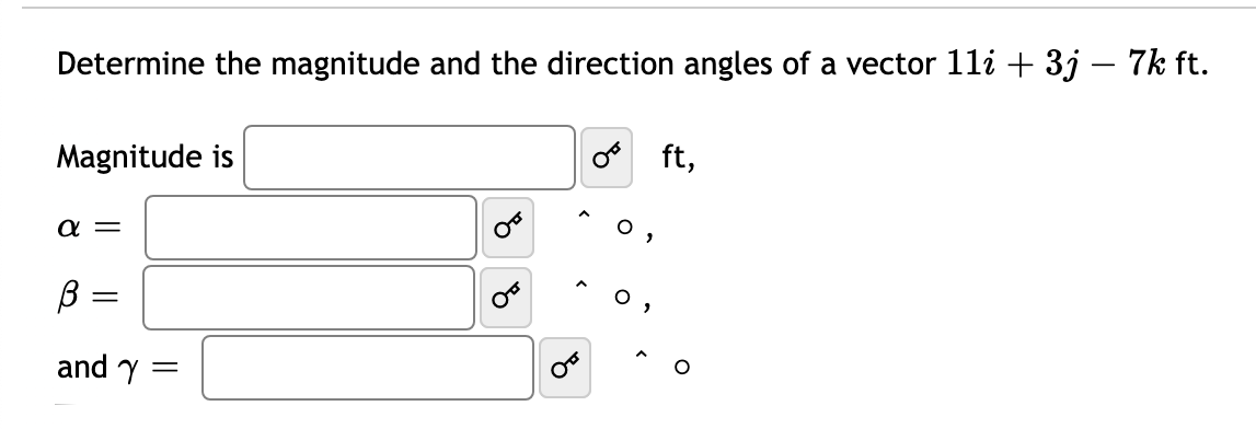 Determine the magnitude and the direction angles of a vector 11i + 3j – 7k ft.
Magnitude is
ft,
a =
B =
and y =
of
