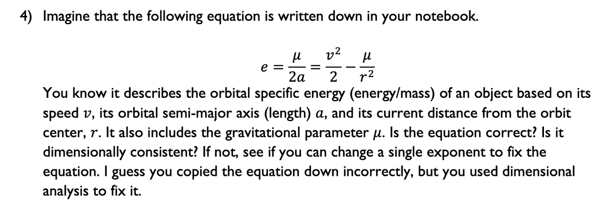 4) Imagine that the following equation is written down in your notebook.
v2
e =
2а
r2
You know it describes the orbital specific energy (energy/mass) of an object based on its
speed v, its orbital semi-major axis (length) a, and its current distance from the orbit
center, r. It also includes the gravitational parameter u. Is the equation correct? Is it
dimensionally consistent? If not, see if you can change a single exponent to fix the
equation. I guess you copied the equation down incorrectly, but you used dimensional
analysis to fix it.
