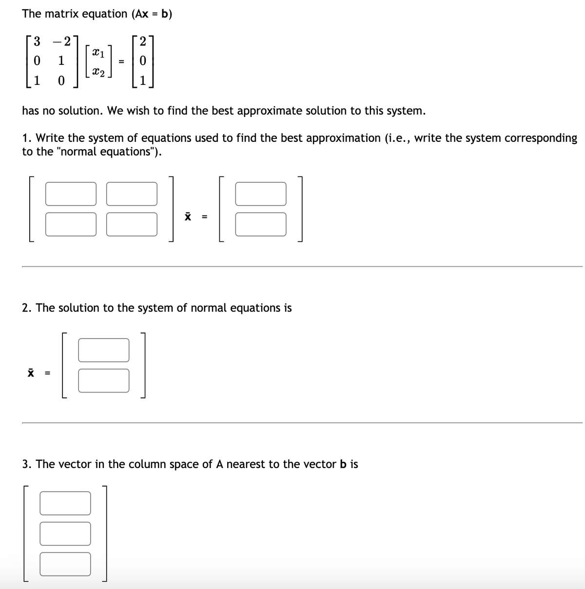 The matrix equation (Ax = b)
Г3 —2]
X1
1
=
X2
1
has no solution. We wish to find the best approximate solution to this system.
1. Write the system of equations used to find the best approximation (i.e., write the system corresponding
to the "normal equations").
2. The solution to the system of normal equations is
X =
3. The vector in the column space of A nearest to the vector b is
