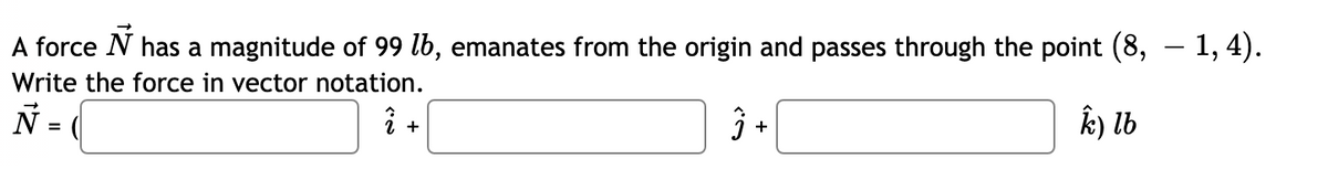 A force N has a magnitude of 99 lb, emanates from the origin and passes through the point (8, – 1, 4).
Write the force in vector notation.
i +
ŷ +
k) lb
