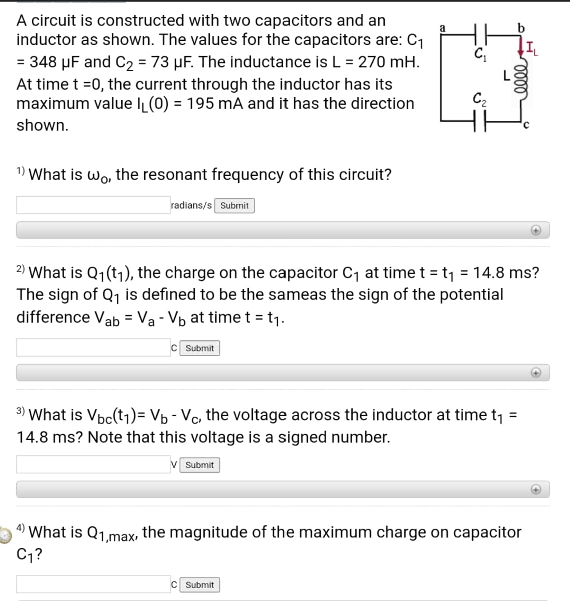 A circuit is constructed with two capacitors and an
inductor as shown. The values for the capacitors are: C1
a
b
= 348 µF and C2 = 73 µF. The inductance is L = 270 mH.
At time t =0, the current through the inductor has its
maximum value IL(0) = 195 mA and it has the direction
%3D
%3D
C2
shown.
1) What is wo, the resonant frequency of this circuit?
radians/s Submit
+)
2) What is Q1(t1), the charge on the capacitor C, at time t = t1 = 14.8 ms?
The sign of Q1 is defined to be the sameas the sign of the potential
difference Vab = Va - Vb at time t = t1.
%3D
%3D
C Submit
+)
3) What is Vpc(t1)= Vp - Vc, the voltage across the inductor at time t1 =
14.8 ms? Note that this voltage is a signed number.
%3D
V Submit
4)
What is Q1,max, the magnitude of the maximum charge on capacitor
C,?
C Submit
