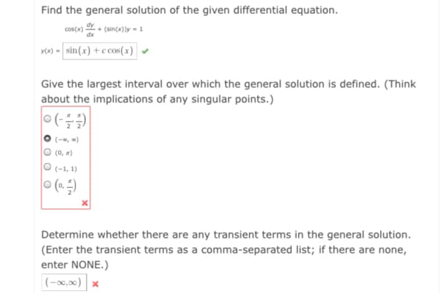 Find the general solution of the given differential equation.
cos(x) + (sin(x))y = 1
vw) - sin(x) + c cos(x)
Give the largest interval over which the general solution is defined. (Think
about the implications of any singular points.)
O (-, )
O (0, #)
O (-1, 1)
O (0.)
Determine whether there are any transient terms in the general solution.
(Enter the transient terms as a comma-separated list; if there are none,
enter NONE.)
|(-x,0) x
