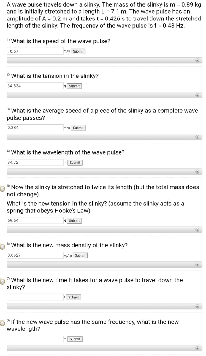 A wave pulse travels down a slinky. The mass of the slinky is m = 0.89 kg
and is initially stretched to a length L = 7.1 m. The wave pulse has an
amplitude of A = 0.2 m and takes t = 0.426 s to travel down the stretched
length of the slinky. The frequency of the wave pulse is f = 0.48 Hz.
1) What is the speed of the wave pulse?
16.67
m/s Submit
2) What is the tension in the slinky?
34.834
N Submit
3) What is the average speed of a piece of the slinky as a complete wave
pulse passes?
0.384
m/s Submit
4) What is the wavelength of the wave pulse?
34.72
m Submit
+)
5) Now the slinky is stretched to twice its length (but the total mass does
not change).
What is the new tension in the slinky? (assume the slinky acts as a
spring that obeys Hooke's Law)
69.64
N Submit
6) What is the new mass density of the slinky?
0.0627
kg/m Submit
7) What is the new time it takes for a wave pulse to travel down the
slinky?
Submit
8) If the new wave pulse has the same frequency, what is the new
wavelength?
m Submit
