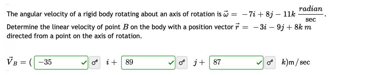 radian
The angular velocity of a rigid body rotating about an axis of rotation is
- 7i + 8j – 1k
sec
— Зі — 91 + 8k m
Determine the linear velocity of point B on the body with a position vector r
directed from a point on the axis of rotation.
B =
(-35
o i + 89
o j+ | 87
k)m/ sec
