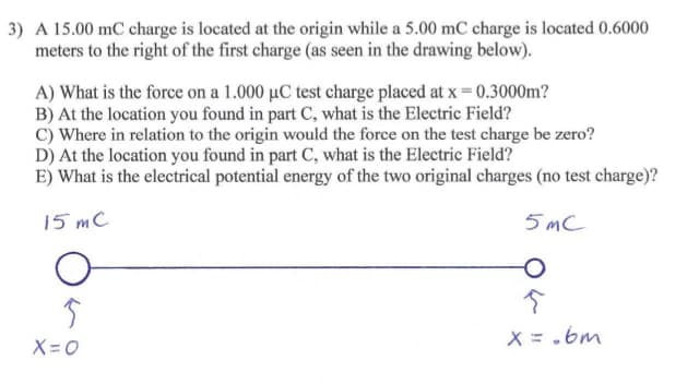 3) A 15.00 mC charge is located at the origin while a 5.00 mC charge is located 0.6000
meters to the right of the first charge (as seen in the drawing below).
A) What is the force on a 1.000 µC test charge placed at x = 0.3000m?
B) At the location you found in part C, what is the Electric Field?
C) Where in relation to the origin would the force on the test charge be zero?
D) At the location you found in part C, what is the Electric Field?
E) What is the electrical potential energy of the two original charges (no test charge)?
15 mC
5 MC
X = .bm
X=0
