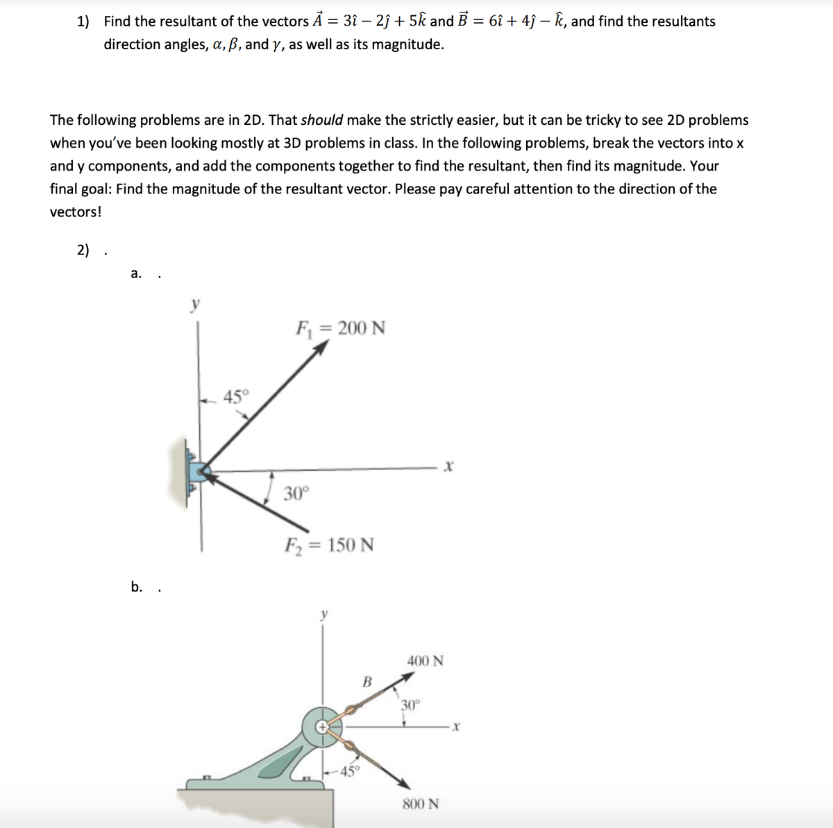 1) Find the resultant of the vectors A = 3î – 2ĵ + 5k and B = 6î + 4ĵ – k, and find the resultants
direction angles, a, ß, and y, as well as its magnitude.
The following problems are in 2D. That should make the strictly easier, but it can be tricky to see 2D problems
when you've been looking mostly at 3D problems in class. In the following problems, break the vectors into x
and y components, and add the components together to find the resultant, then find its magnitude. Your
final goal: Find the magnitude of the resultant vector. Please pay careful attention to the direction of the
vectors!
2)
а.
y
F = 200 N
45°
30°
F = 150 N
b. .
400 N
В
30
45°
800 N
