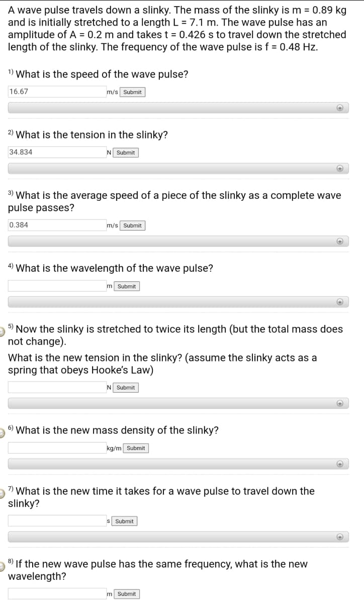 A wave pulse travels down a slinky. The mass of the slinky is m = 0.89 kg
and is initially stretched to a length L = 7.1 m. The wave pulse has an
amplitude of A = 0.2 m and takes t = 0.426 s to travel down the stretched
length of the slinky. The frequency of the wave pulse is f = 0.48 Hz.
1) What is the speed of the wave pulse?
16.67
m/s Submit
2) What is the tension in the slinky?
34.834
N Submit
3) What is the average speed of a piece of the slinky as a complete wave
pulse passes?
0.384
m/s Submit
4) What is the wavelength of the wave pulse?
m Submit
5)
Now the slinky is stretched to twice its length (but the total mass does
not change).
What is the new tension in the slinky? (assume the slinky acts as a
spring that obeys Hooke's Law)
N Submit
6)
What is the new mass density of the slinky?
kg/m Submit
7) What is the new time it takes for a wave pulse to travel down the
slinky?
Submit
8) If the new wave pulse has the same frequency, what is the new
wavelength?
m Submit
