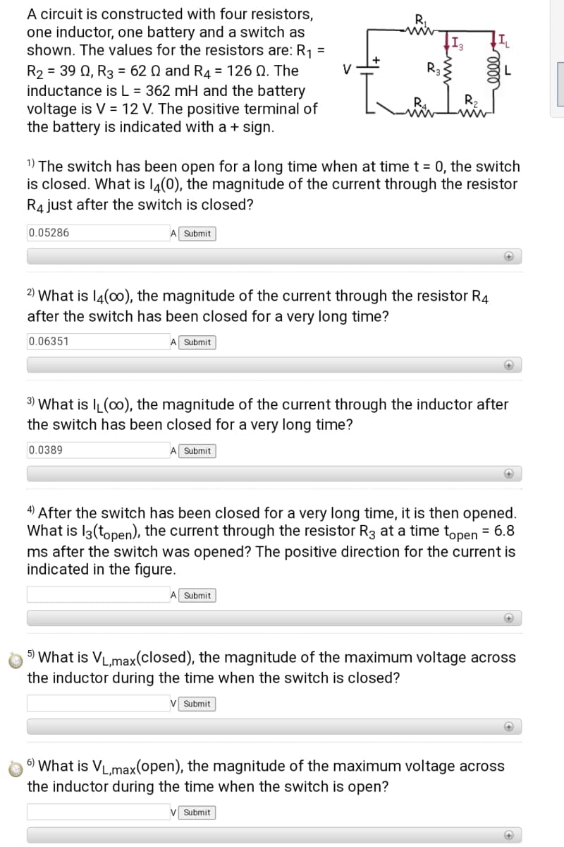 A circuit is constructed with four resistors,
one inductor, one battery and a switch as
shown. The values for the resistors are: R1 =
R.
ww
R2 = 39 0, R3 = 62 Q and R4 = 126 Q. The
inductance is L = 362 mH and the battery
voltage is V = 12 V. The positive terminal of
the battery is indicated with a + sign.
R2
1) The switch has been open for a long time when at time t = 0, the switch
is closed. What is l4(0), the magnitude of the current through the resistor
R4 just after the switch is closed?
0.05286
A Submit
2) What is l4(00), the magnitude of the current through the resistor R4
after the switch has been closed for a very long time?
0.06351
A Submit
3) What is I (0o), the magnitude of the current through the inductor after
the switch has been closed for a very long time?
0.0389
A Submit
4) After the switch has been closed for a very long time, it is then opened.
What is I3(topen), the current through the resistor R3 at a time topen = 6.8
ms after the switch was opened? The positive direction for the current is
indicated in the figure.
Submit
5) What is VL,max(closed), the magnitude of the maximum voltage across
the inductor during the time when the switch is closed?
Submit
6) What is VL,max(open), the magnitude of the maximum voltage across
the inductor during the time when the switch is open?
V Submit
0000
