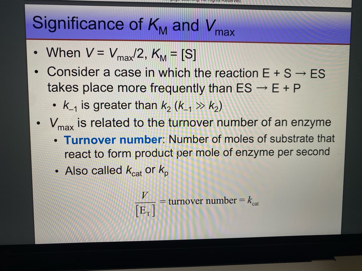 Significance of KM and Vmax
When V = Vmax/2, KM = [S]
Consider a case in which the reaction E +S →ES
takes place more frequently than ES → E + P
●
●
●
●
• k_₁ is greater than k₂ (k_₁ >> k₂)
is related to the turnover number of an enzyme
Turnover number: Number of moles of substrate that
react to form product per mole of enzyme per second
Also called Keat or kp
Vm
max
ved.
●
V
[E₁]
= turnover number = kat