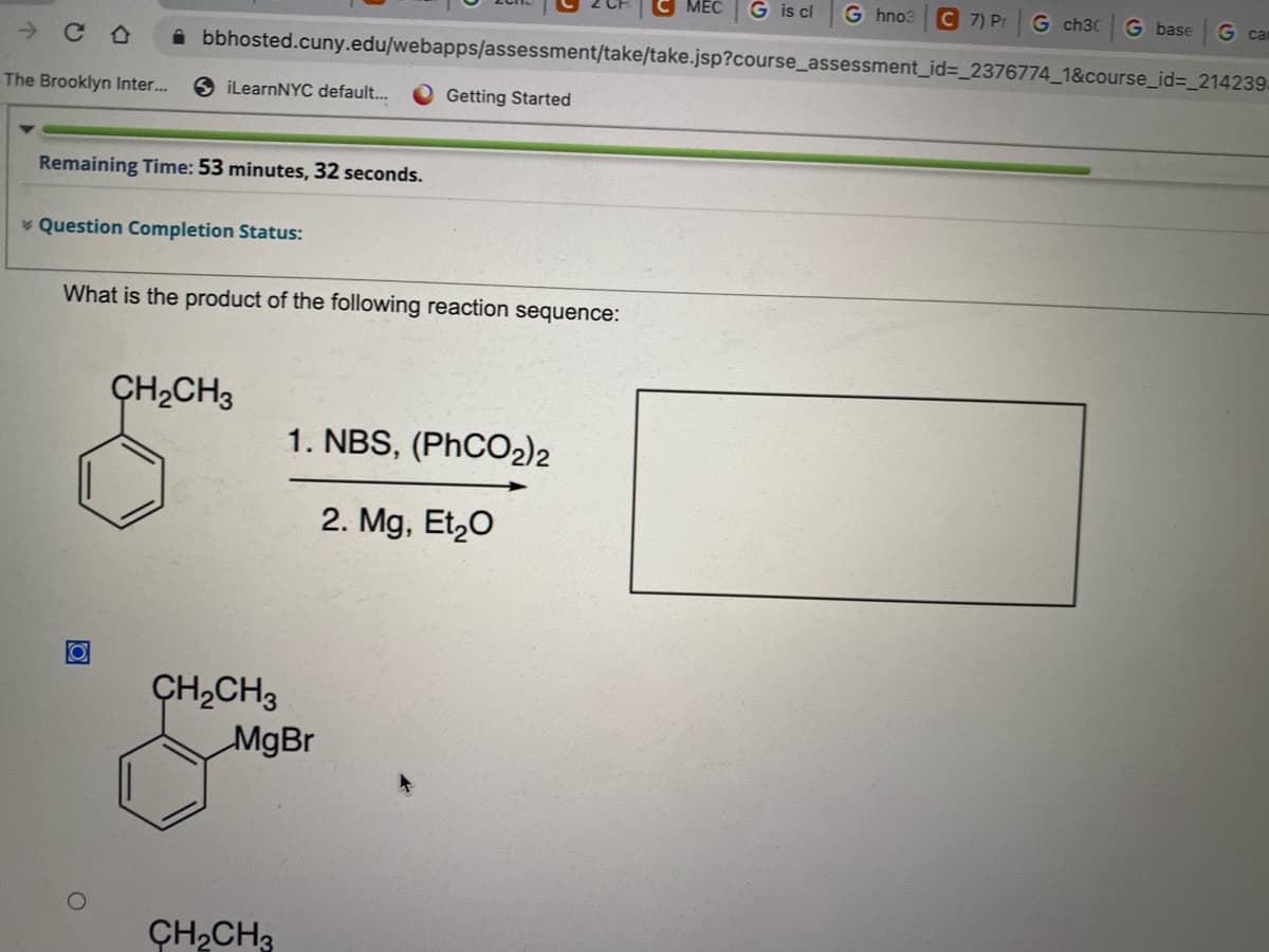 CO
The Brooklyn Inter...
MEC G is cl G hno3
bbhosted.cuny.edu/webapps/assessment/take/take.jsp?course_assessment_id=_2376774_1&course_id=_214239.
iLearnNYC default...
Remaining Time: 53 minutes, 32 seconds.
* Question Completion Status:
O
What is the product of the following reaction sequence:
CH₂CH3
Getting Started
CH₂CH3
MgBr
CH₂CH3
1. NBS, (PhCO2)2
2. Mg, Et₂O
7) Pr G ch30
G base
G car