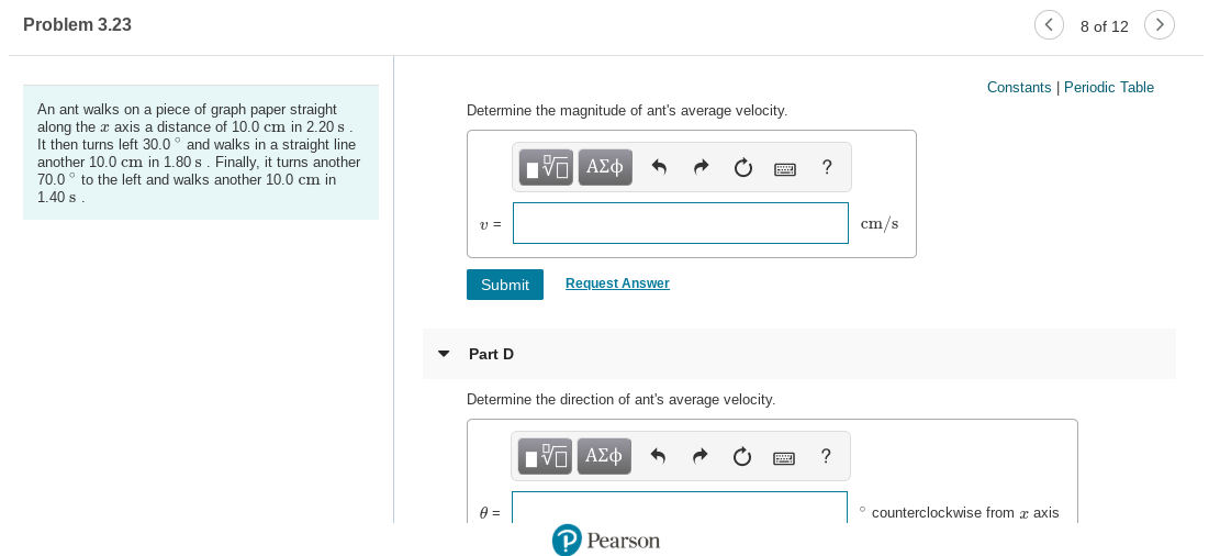 Problem 3.23
8 of 12
Constants | Periodic Table
An ant walks on a piece of graph paper straight
Determine the magnitude of ant's average velocity.
along the x axis a distance of 10.0 cm in 2.20 s.
It then turns left 30.0° and walks in a straight line
another 10.0 cm in 1.80 s. Finally, it turns another
70.0° to the left and walks another 10.0 cm in
ΑΣφ
1.40 s
cm/s
Request Answer
Submit
Part D
Determine the direction of ant's average velocity.
Πνα ΑΣφ
counterclockwise from æ axis
P Pearson
