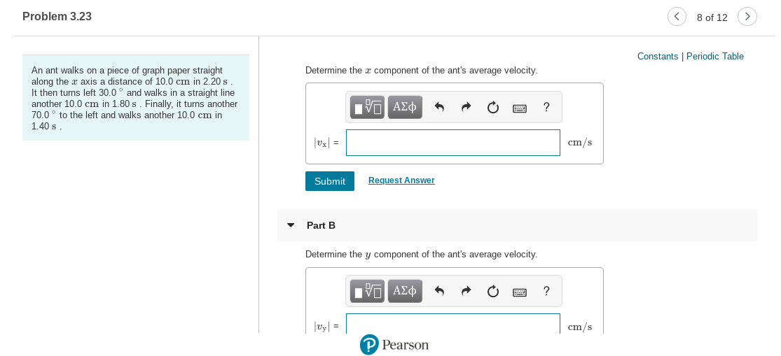 Problem 3.23
8 of 12
Constants | Periodic Table
An ant walks on a piece of graph paper straight
Determine the æ component of the ant's average velocity.
along the x axis a distance of 10.0 cm in 2.20 s
It then turns left 30.0° and walks in a straight line
another 10.0 cm in 1.80 s. Finally, it turns another
70.0° to the left and walks another 10.0 cm in
Hνα ΑΣφ
1.40 s
|vx| =
cm/s
Request Answer
Submit
Part B
Determine the y component of the ant's average velocity.
Πνα ΑΣφ
|v| =
cm/s
P Pearson
