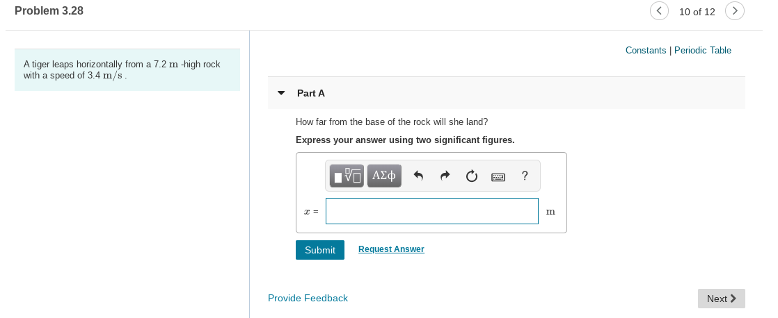 Problem 3.28
10 of 12
Constants | Periodic Table
A tiger leaps horizontally from a 7.2 m -high rock
with a speed of 3.4 m/s
Part A
How far from the base of the rock will she land?
Express your answer using two significant figures.
Hνα ΑΣφ
Request Answer
Submit
Next >
Provide Feedback
