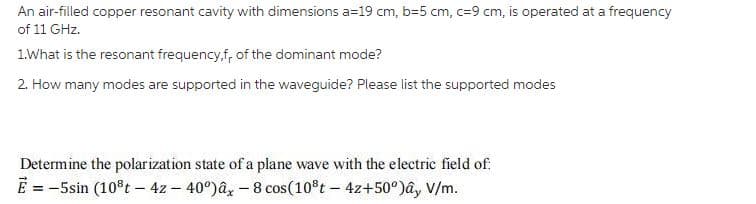 An air-filled copper resonant cavity with dimensions a=19 cm, b=5 cm, c=9 cm, is operated at a frequency
of 11 GHz.
1.What is the resonant frequency,f, of the dominant mode?
2. How many modes are supported in the waveguide? Please list the supported modes
Determine the polarization state of a plane wave with the electric field of.
E = -5sin (10°t - 4z – 40°)â, - 8 cos(10°t – 4z+50°)ây V/m.
