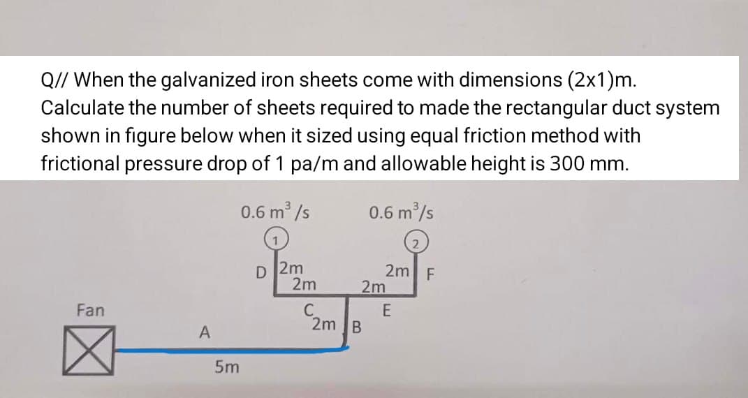 Q// When the galvanized iron sheets come with dimensions (2x1)m.
Calculate the number of sheets required to made the rectangular duct system
shown in figure below when it sized using equal friction method with
frictional pressure drop of 1 pa/m and allowable height is 300 mm.
0.6 m /s
0.6 m /s
2m
2m
2m F
2m
Fan
2m B
5m
