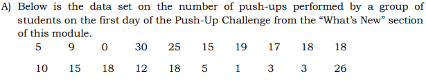 A) Below is the data set on the number of push-ups performed by a group of
students on the first day of the Push-Up Challenge from the "What's New" section
of this module.
5
9.
30
25
15
19
17
18
18
10
15
18
12
18
5
1
3
3
26
