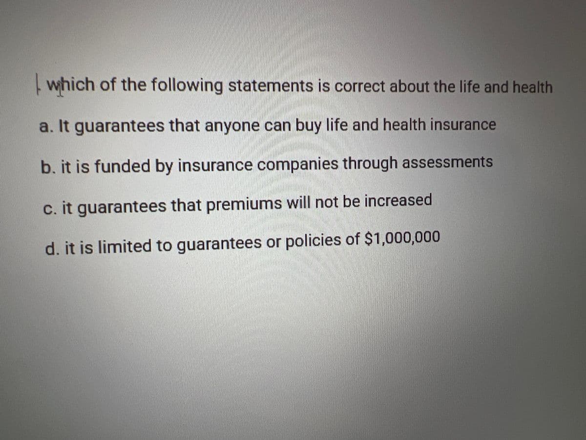 which of the following statements is correct about the life and health
a. It guarantees that anyone can buy life and health insurance
b. it is funded by insurance companies through assessments
c. it guarantees that premiums will not be increased
d. it is limited to guarantees or policies of $1,000,000