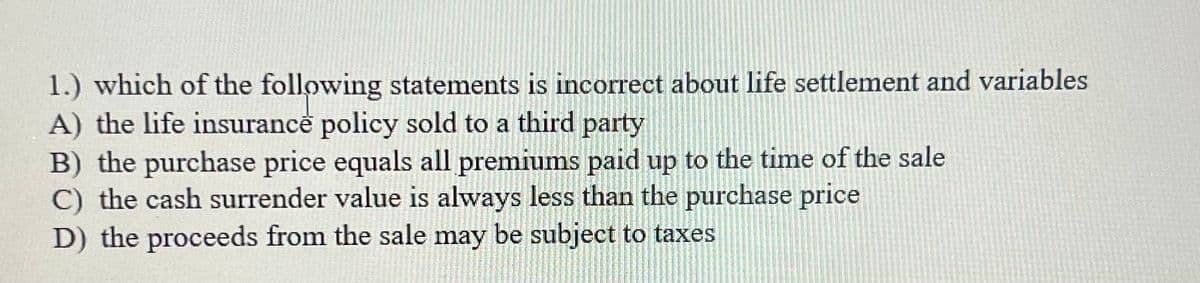 1.) which of the following statements is incorrect about life settlement and variables
A) the life insurance policy sold to a third party
B) the purchase price equals all premiums paid up to the time of the sale
C) the cash surrender value is always less than the purchase price
D) the proceeds from the sale may be subject to taxes