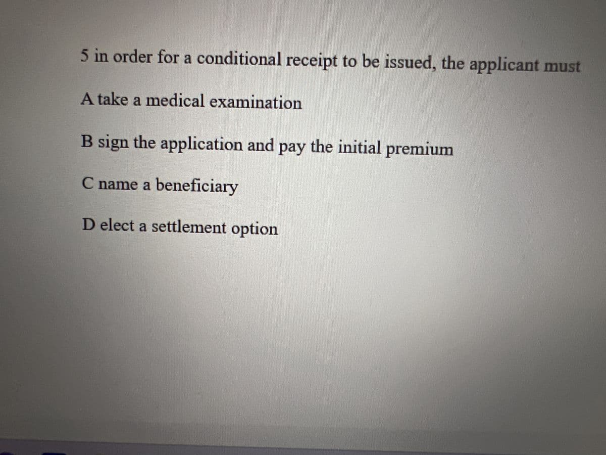 5 in order for a conditional receipt to be issued, the applicant must
A take a medical examination
B sign the application and pay the initial premium
C name a beneficiary
D elect a settlement option