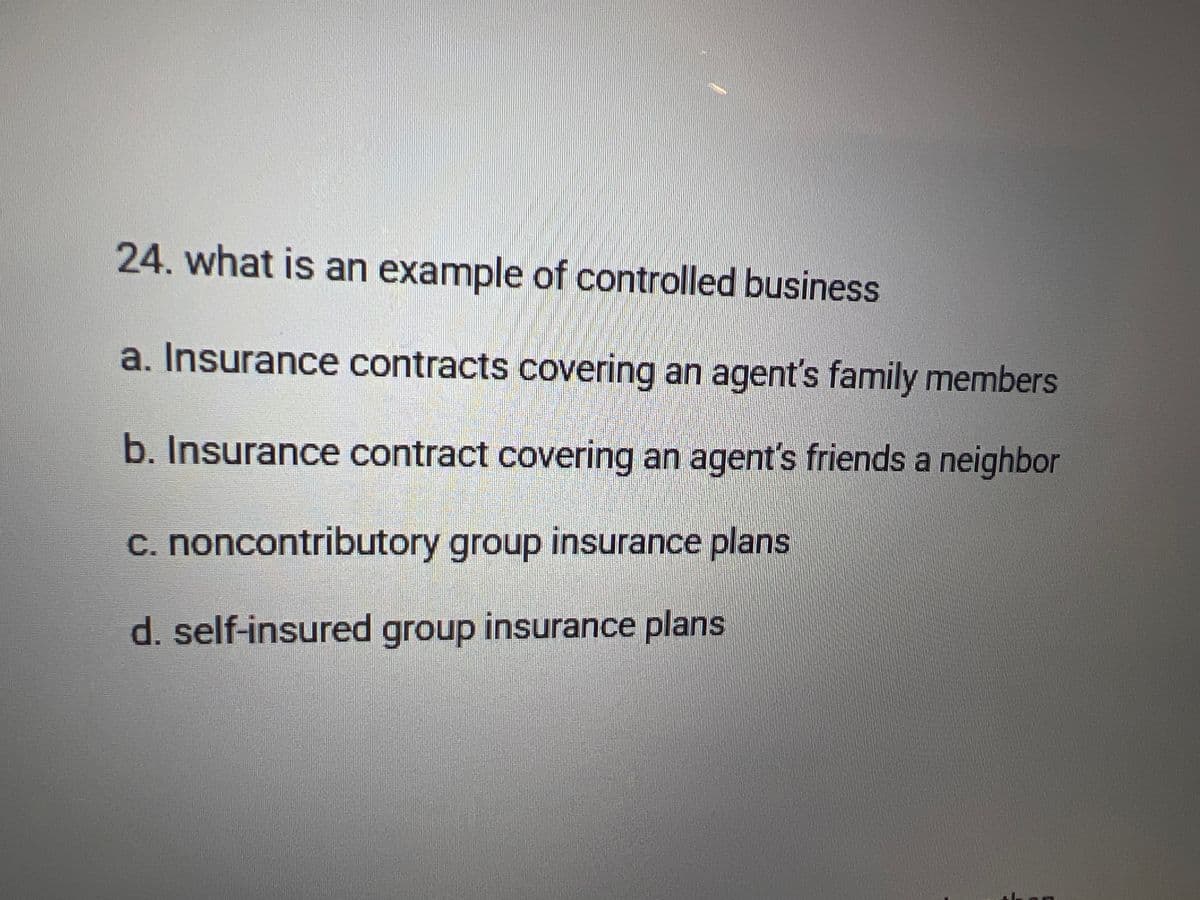 24. what is an example of controlled business
a. Insurance contracts covering an agent's family members
b. Insurance contract covering an agent's friends a neighbor
c. noncontributory group insurance plans
d. self-insured group insurance plans