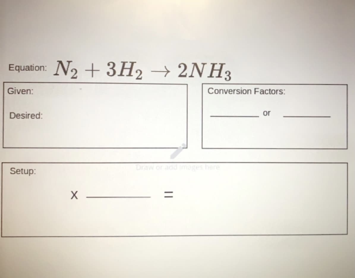 N2 + 3H2
→ 2NH3
Equation:
Given:
Conversion Factors:
Desired:
or
Draw or add images here
Setup:
||
